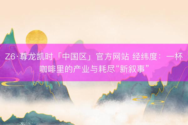 Z6·尊龙凯时「中国区」官方网站 经纬度：一杯咖啡里的产业与耗尽“新叙事”