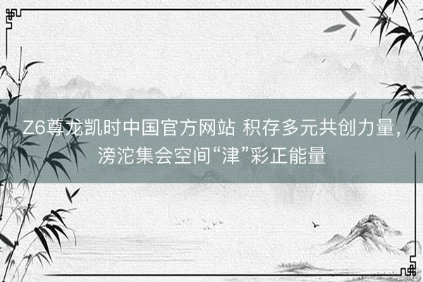 Z6尊龙凯时中国官方网站 积存多元共创力量,滂沱集会空间“津”彩正能量