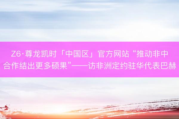 Z6·尊龙凯时「中国区」官方网站 “推动非中合作结出更多硕果”——访非洲定约驻华代表巴赫