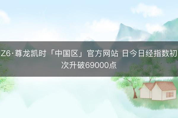 Z6·尊龙凯时「中国区」官方网站 日今日经指数初次升破69000点