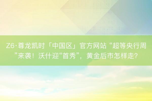 Z6·尊龙凯时「中国区」官方网站 “超等央行周”来袭！沃什迎“首秀”，黄金后市怎样走？