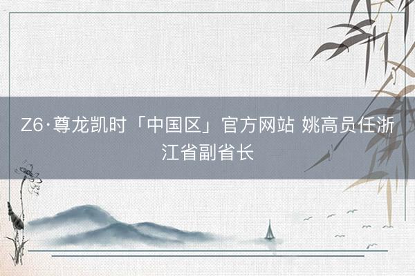 Z6·尊龙凯时「中国区」官方网站 姚高员任浙江省副省长