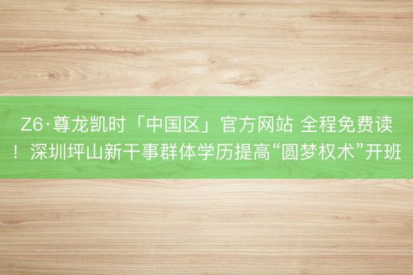 Z6·尊龙凯时「中国区」官方网站 全程免费读！深圳坪山新干事群体学历提高“圆梦权术”开班
