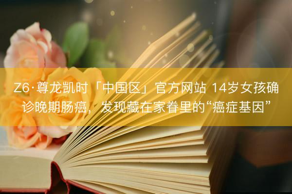 Z6·尊龙凯时「中国区」官方网站 14岁女孩确诊晚期肠癌，发现藏在家眷里的“癌症基因”