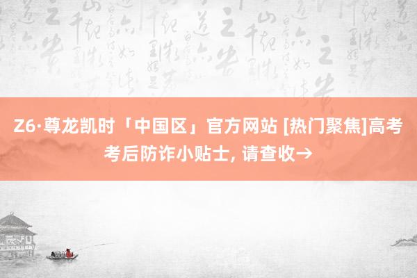 Z6·尊龙凯时「中国区」官方网站 [热门聚焦]高考考后防诈小贴士， 请查收→