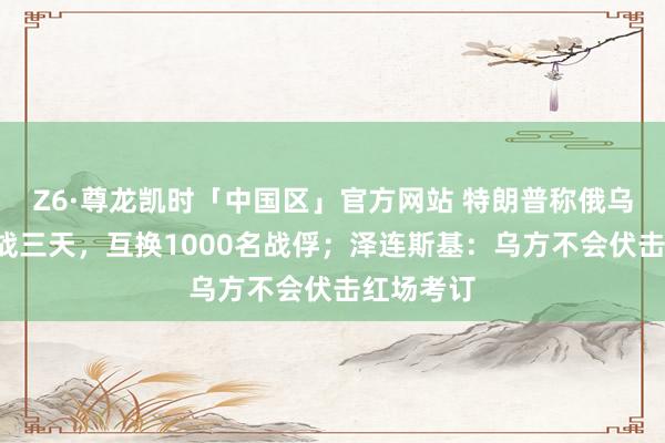 Z6·尊龙凯时「中国区」官方网站 特朗普称俄乌9日起停战三天，互换1000名战俘；泽连斯基：乌方不会伏击红场考订