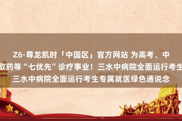 Z6·尊龙凯时「中国区」官方网站 为高考、中考考生提供优先调节取药等“七优先”诊疗事业！三水中病院全面运行考生专属就医绿色通说念