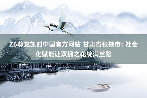 Z6尊龙凯时中国官方网站 甘肃省张掖市: 社会化赋能让双拥之花绽满丝路