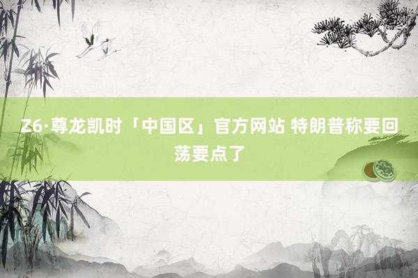 Z6·尊龙凯时「中国区」官方网站 特朗普称要回荡要点了