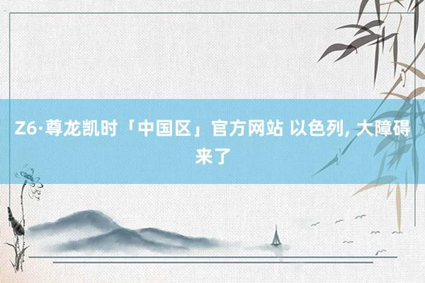 Z6·尊龙凯时「中国区」官方网站 以色列， 大障碍来了