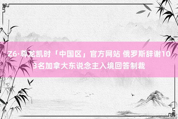 Z6·尊龙凯时「中国区」官方网站 俄罗斯辞谢103名加拿大东说念主入境回答制裁