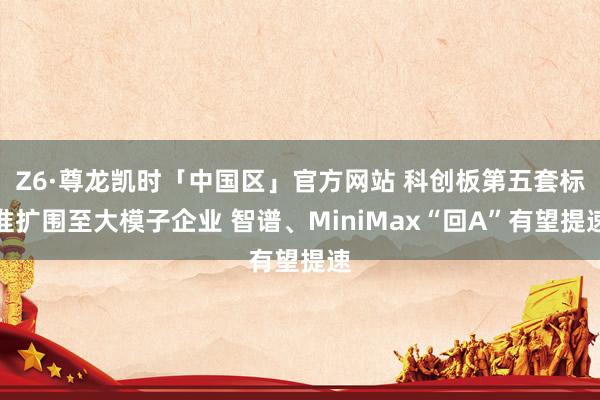 Z6·尊龙凯时「中国区」官方网站 科创板第五套标准扩围至大模子企业 智谱、MiniMax“回A”有望提速