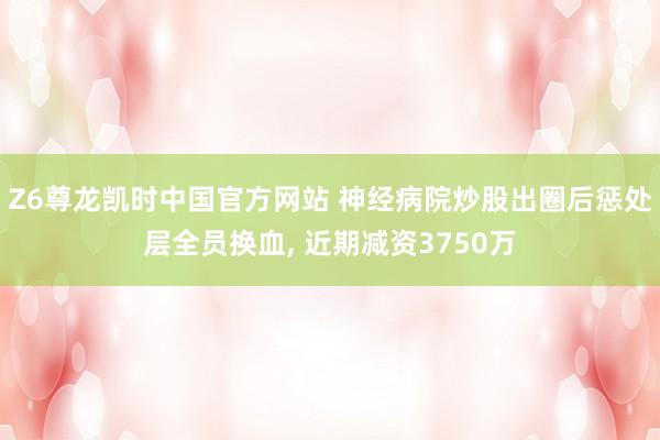 Z6尊龙凯时中国官方网站 神经病院炒股出圈后惩处层全员换血， 近期减资3750万