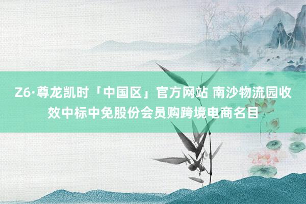 Z6·尊龙凯时「中国区」官方网站 南沙物流园收效中标中免股份会员购跨境电商名目
