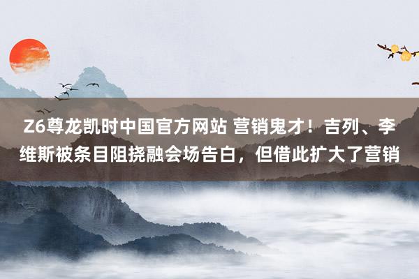 Z6尊龙凯时中国官方网站 营销鬼才!吉列、李维斯被条目阻挠融会场告白,但借此扩大了营销