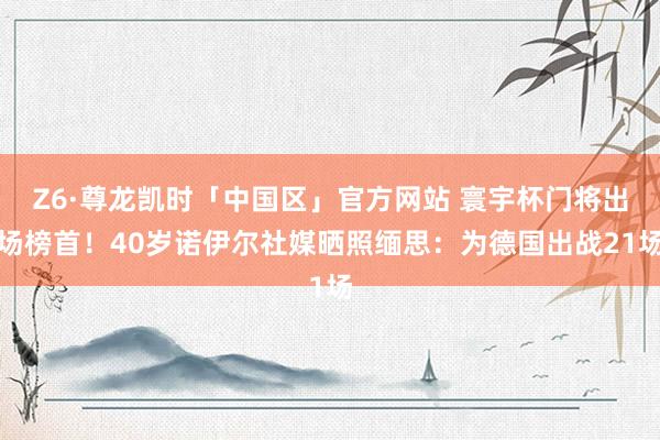 Z6·尊龙凯时「中国区」官方网站 寰宇杯门将出场榜首！40岁诺伊尔社媒晒照缅思：为德国出战21场