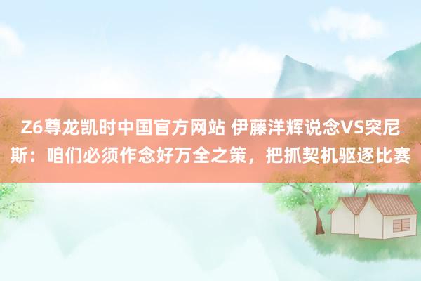 Z6尊龙凯时中国官方网站 伊藤洋辉说念VS突尼斯:咱们必须作念好万全之策,把抓契机驱逐比赛