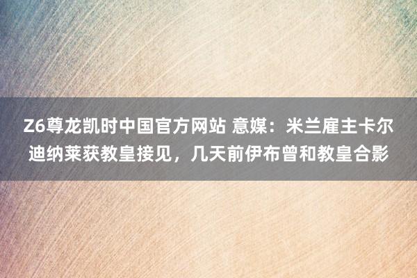 Z6尊龙凯时中国官方网站 意媒：米兰雇主卡尔迪纳莱获教皇接见，几天前伊布曾和教皇合影
